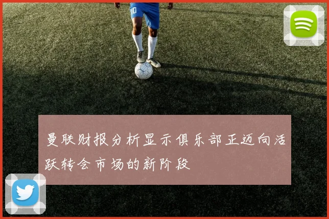 曼联财报分析显示俱乐部正迈向活跃转会市场的新阶段