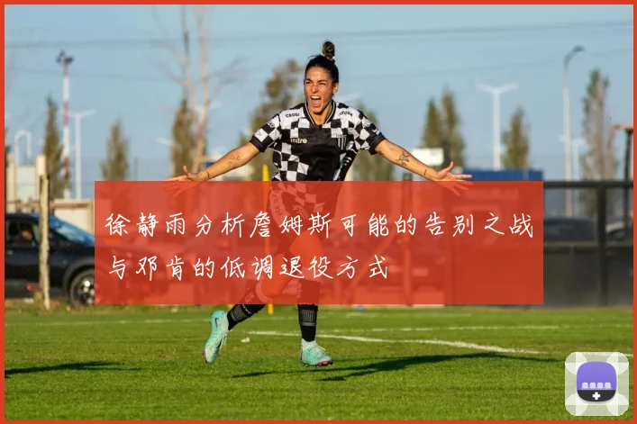徐静雨分析詹姆斯可能的告别之战与邓肯的低调退役方式
