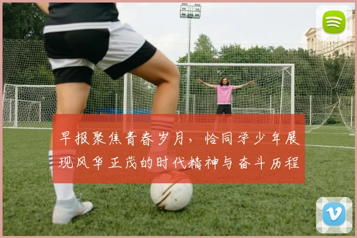 早报聚焦青春岁月，恰同学少年展现风华正茂的时代精神与奋斗历程