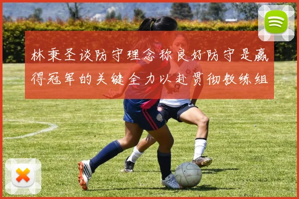 林秉圣谈防守理念称良好防守是赢得冠军的关键全力以赴贯彻教练组战术