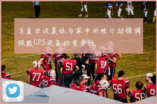 马奎尔谈夏休与家中训练计划强调佩戴GPS设备的重要性