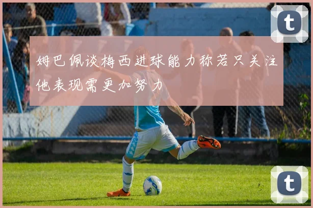 姆巴佩谈梅西进球能力称若只关注他表现需更加努力