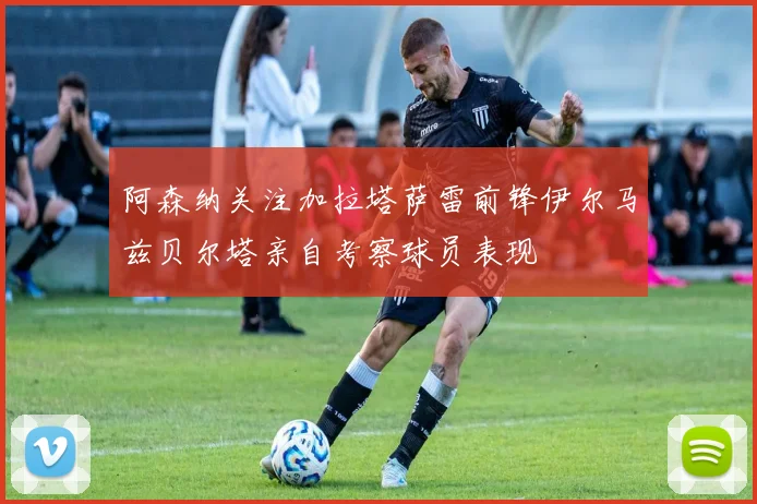 阿森纳关注加拉塔萨雷前锋伊尔马兹贝尔塔亲自考察球员表现