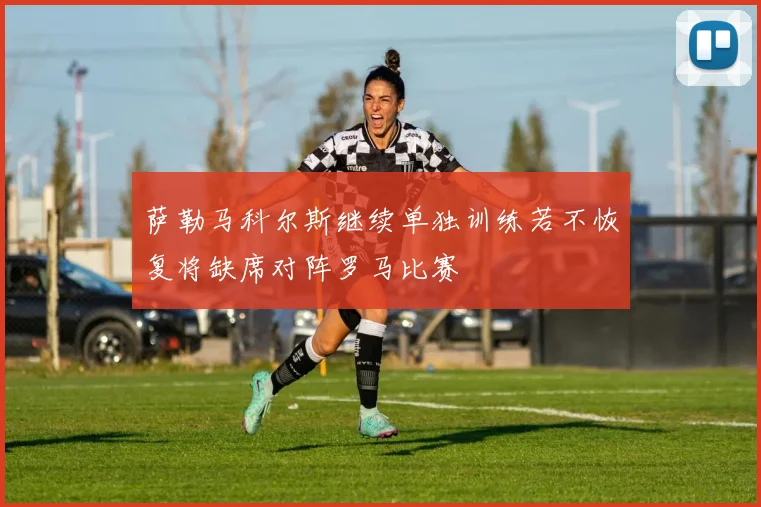萨勒马科尔斯继续单独训练若不恢复将缺席对阵罗马比赛