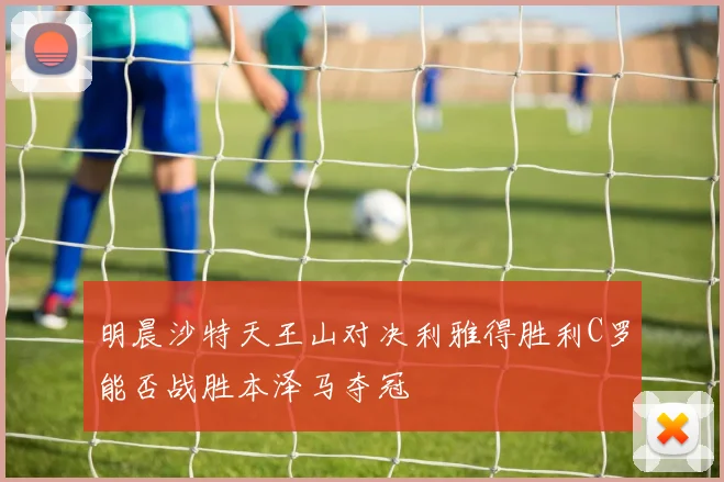 明晨沙特天王山对决利雅得胜利C罗能否战胜本泽马夺冠