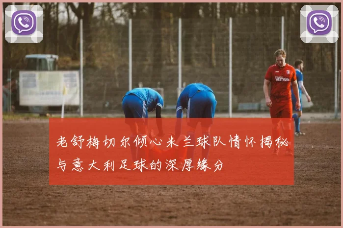 老舒梅切尔倾心米兰球队情怀揭秘与意大利足球的深厚缘分