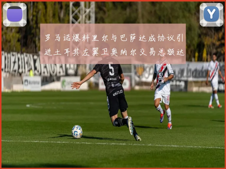 罗马诺爆料里尔与巴萨达成协议引进土耳其左翼卫奥纳尔交易总额达1450万欧