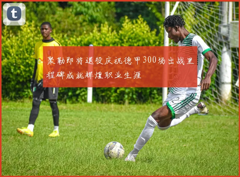 聚勒即将退役庆祝德甲300场出战里程碑成就辉煌职业生涯