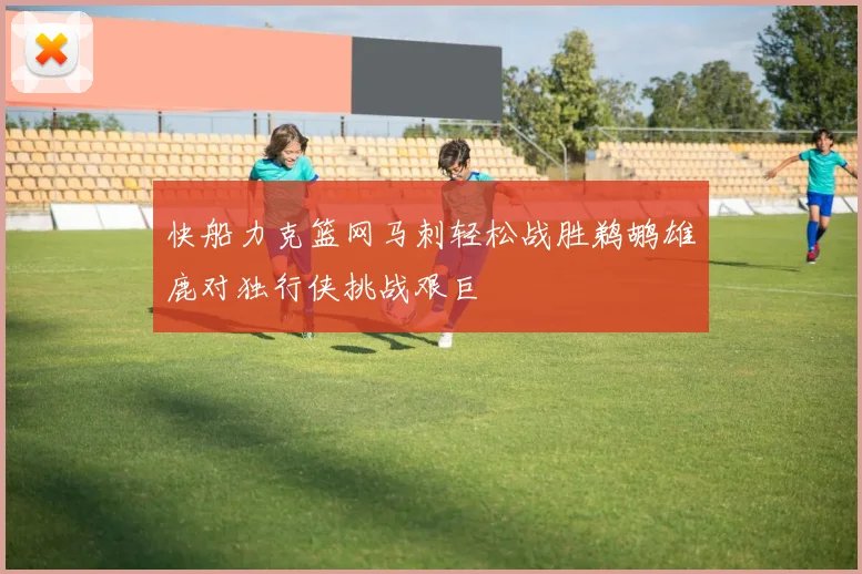 快船力克篮网马刺轻松战胜鹈鹕雄鹿对独行侠挑战艰巨