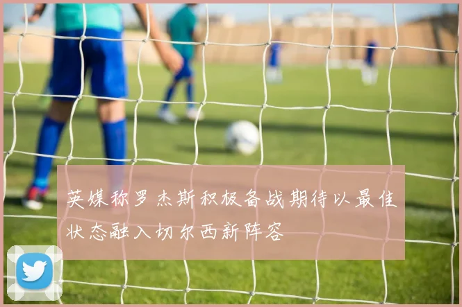 英媒称罗杰斯积极备战期待以最佳状态融入切尔西新阵容