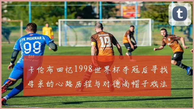 卡伦布回忆1998世界杯夺冠后寻找母亲的心路历程与对德尚帽子戏法的期待