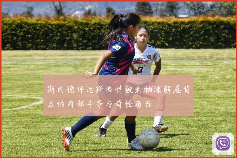 斯内德评论斯洛特被利物浦解雇背后的内部斗争与奇怪局面