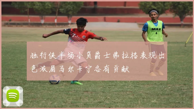 独行侠半场小负爵士弗拉格表现出色浓眉马尔卡宁各有贡献