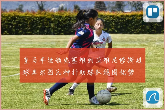 皇马半场领先塞维利亚维尼修斯进球库尔图瓦神扑助球队稳固优势