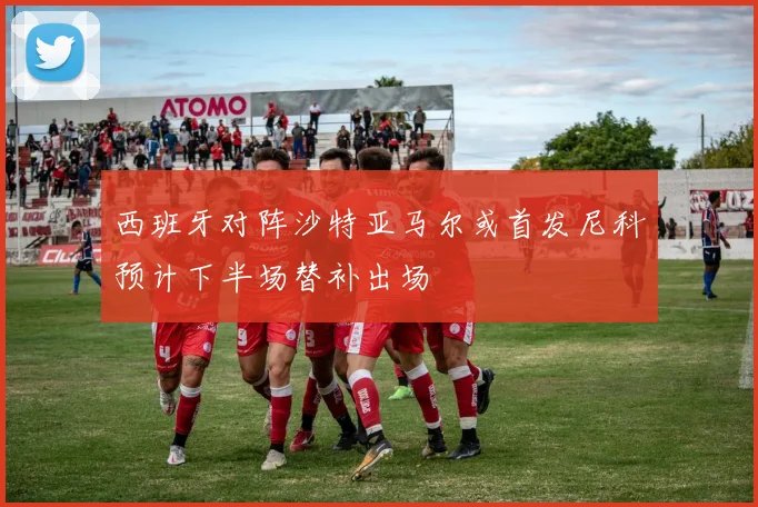 西班牙对阵沙特亚马尔或首发尼科预计下半场替补出场