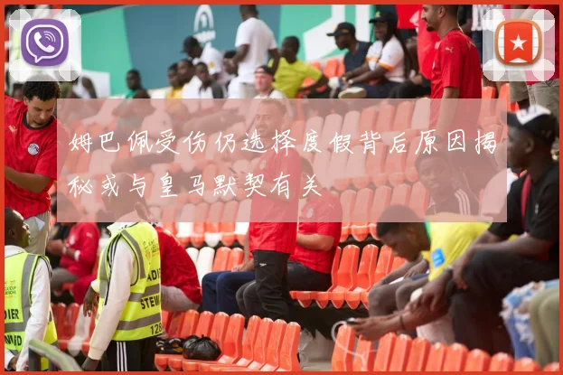 姆巴佩受伤仍选择度假背后原因揭秘或与皇马默契有关