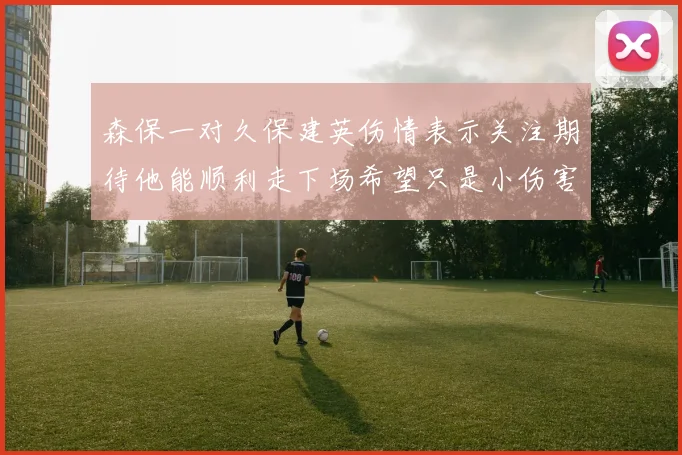 森保一对久保建英伤情表示关注期待他能顺利走下场希望只是小伤害
