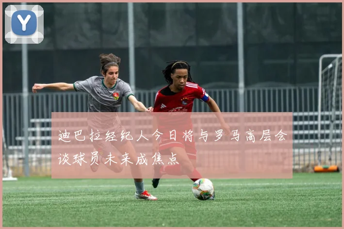 迪巴拉经纪人今日将与罗马高层会谈球员未来成焦点