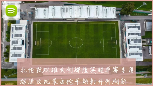 北伦敦双雄共创辉煌英超单赛季角球进攻纪录由枪手热刺并列刷新