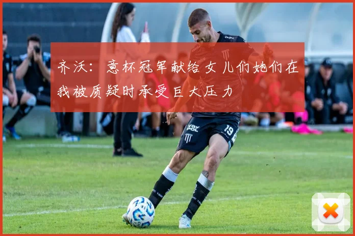 齐沃：意杯冠军献给女儿们她们在我被质疑时承受巨大压力