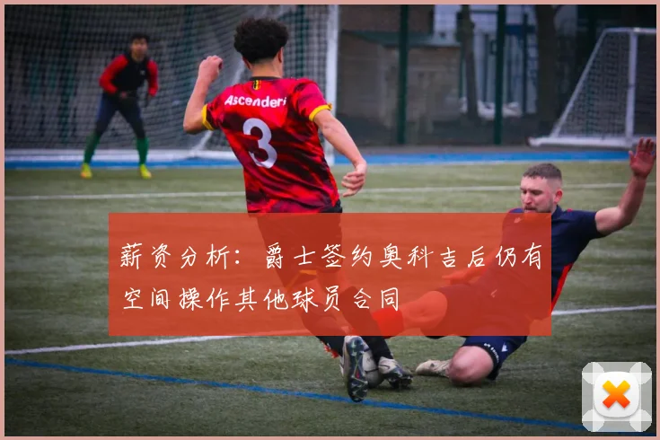 薪资分析：爵士签约奥科吉后仍有空间操作其他球员合同