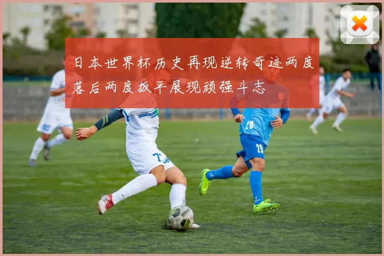 日本世界杯历史再现逆转奇迹两度落后两度扳平展现顽强斗志
