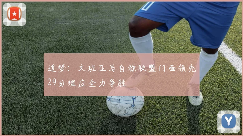 追梦：文班亚马自称联盟门面领先29分理应全力争胜