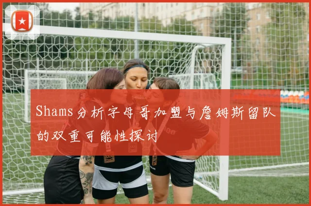 Shams分析字母哥加盟与詹姆斯留队的双重可能性探讨